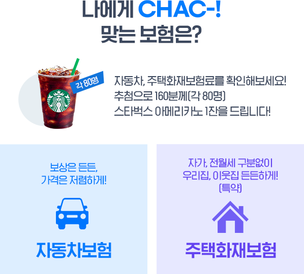 나에게 CHAC-! 맞는 보험은? 자동차, 주택화재보험료를 확인해보세요! 추첨으로 200분께 [각 100명] 스타벅스 아메리카노 1잔을 드립니다!{보상은 든든 가격은 저렴하게! 자동차보험, 자가, 전월세 구분없이 우리집, 이웃집 든든하게[특약] 주택화재보험}