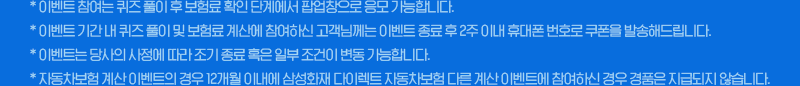 *이벤트 참여는 퀴즈 풀이 후 보험료 확인 단계에서 팝업창으로 응모 가능합니다. *이벤트 기간 내 퀴즈 풀이 및 보험료 계산에 참여하신 고객님께는 이벤트 종료 후 2주 이내 휴대폰 번호로 쿠폰을 발송해드립니다. *이벤트는 당사의 사정에 따라 조기 종료 혹은 일부 조건이 변동 가능합니다. *자동차보험 계산 이벤트의 경우 12개월 이내에 삼성화재 다이렉트 자동차보험 다른 계산 이벤트에 참여하신 경우 경품이 지급되지 않습니다.