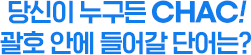 당신이 누구든 CHAC! 괄호 안에 들어갈 단어는?