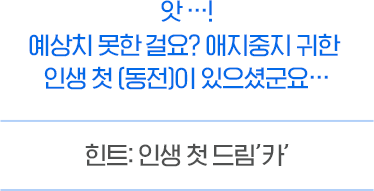 엇어우... 예상치 못한 걸요? 애지중지 귀한 인생 첫 (동전)이 있으셨군요... 힌트 : 인생 첫 드림 '카' 