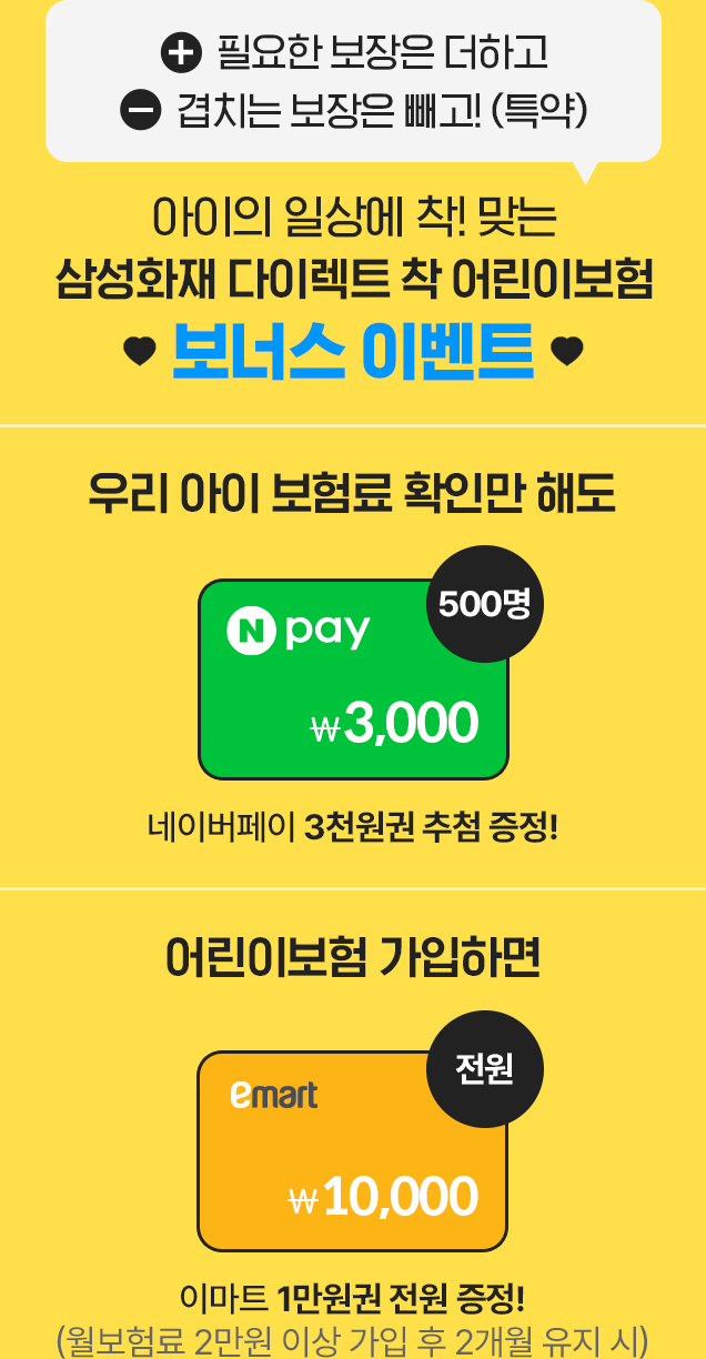 +필요한 보장은 더하고 - 겹치는 보장은 빼고! (특약) 아이의 일상에 착! 맞는
									삼성화재 다이렉트 착 어린이보험 보너스 이벤트 [우리 아이 보험료 확인만 해도 네이버페이 3천원권 추첨 증정!, 어린이보험 가입하면 이마트 1만원권 전원 증정!(월보험료 2만원 이상 가입 후
									2개월 유지 시)