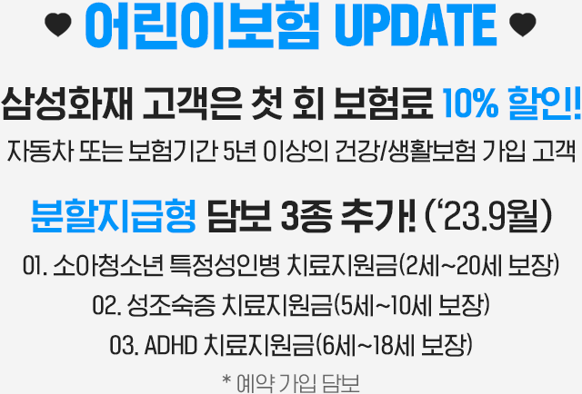 삼성화재 고객은 첫 회 보험료 10% 할인!자동차 또는 보험기간 5년 이상의 건강/생활보험 가입 고객 분할지급형 담보 3종 추가!(‘23.9월) 소아청소년 특정성인병 치료지원금(2세~20세 보장) 성조숙증 치료지원금(5세~10세 보장) ADHD 치료지원금(6세~18세 보장) * 예약 가입 담보
