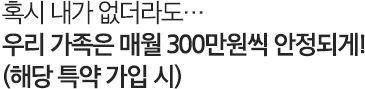 혹시 내가 없더라도.. 우리 가족은 매월 300만원씩 안정되게!(해당 특약 가입 시)