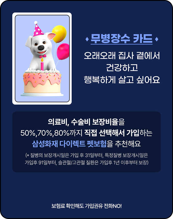 무병장수 카드 오래오래 집사 곁에서 건강하고 행복하게 살고 싶어요 [의료비, 수술비 보장비율을 50%,70%,80%까지 직접 선택해서 가입하는 삼성화재 다이렉트 펫보험을 추천해요(* 질병의 보장개시일은 가입 후 31일부터,(특정질병 보장개시일은 가입후 91일부터, 슬관절/고관절 질환은 가입후 1년 이후부터 보장)] 보험료 확인해도 가입권유 전화 NO!